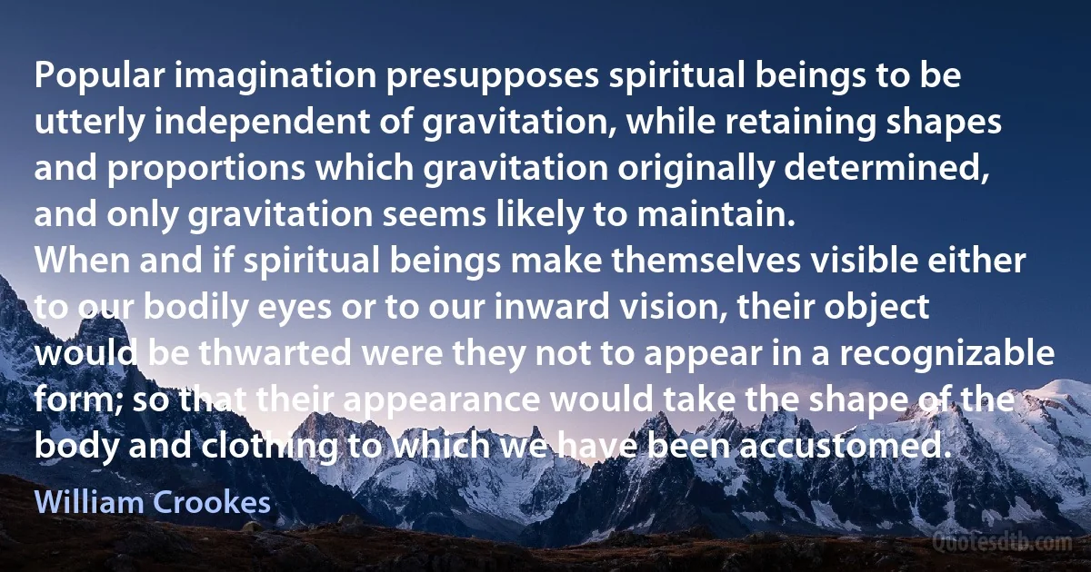 Popular imagination presupposes spiritual beings to be utterly independent of gravitation, while retaining shapes and proportions which gravitation originally determined, and only gravitation seems likely to maintain.
When and if spiritual beings make themselves visible either to our bodily eyes or to our inward vision, their object would be thwarted were they not to appear in a recognizable form; so that their appearance would take the shape of the body and clothing to which we have been accustomed. (William Crookes)