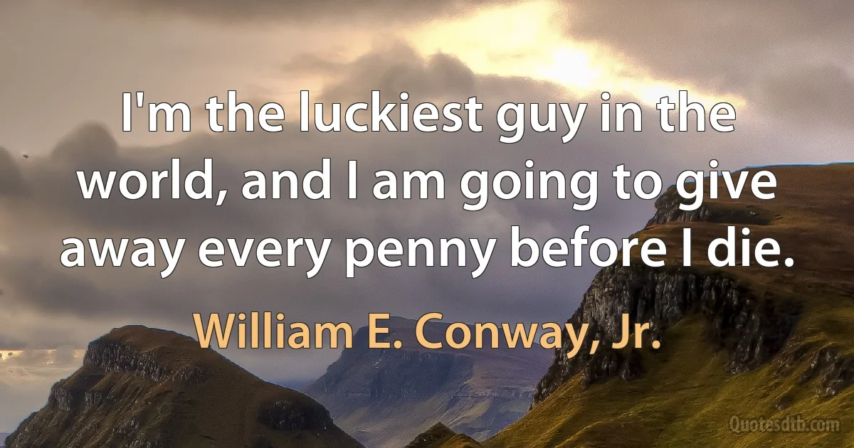 I'm the luckiest guy in the world, and I am going to give away every penny before I die. (William E. Conway, Jr.)