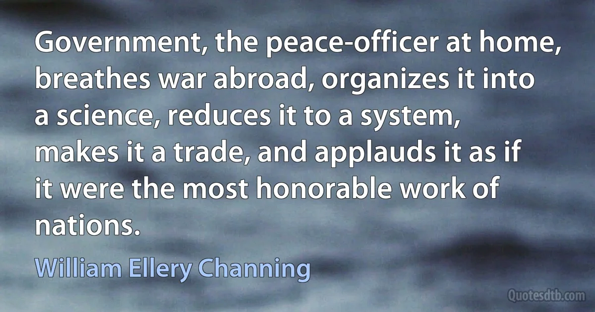 Government, the peace-officer at home, breathes war abroad, organizes it into a science, reduces it to a system, makes it a trade, and applauds it as if it were the most honorable work of nations. (William Ellery Channing)