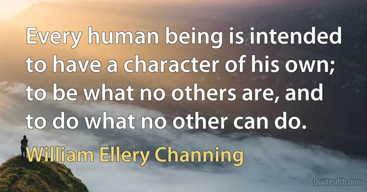 Every human being is intended to have a character of his own; to be what no others are, and to do what no other can do. (William Ellery Channing)