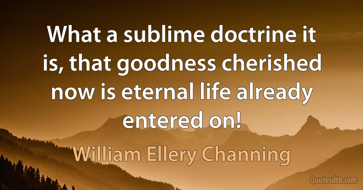 What a sublime doctrine it is, that goodness cherished now is eternal life already entered on! (William Ellery Channing)