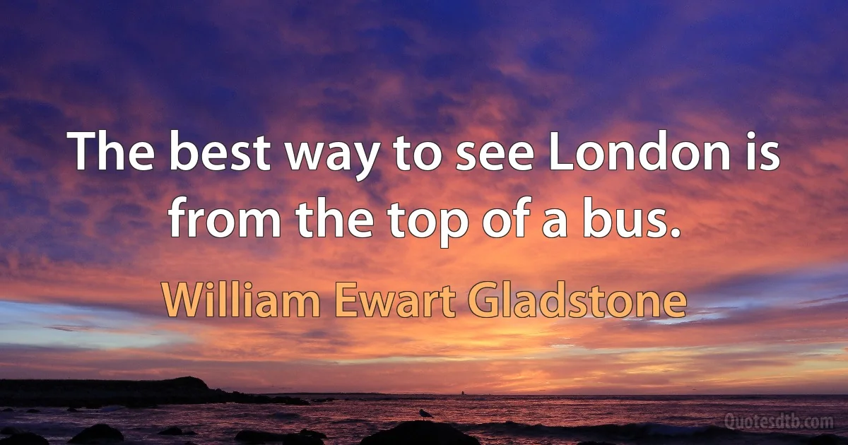 The best way to see London is from the top of a bus. (William Ewart Gladstone)