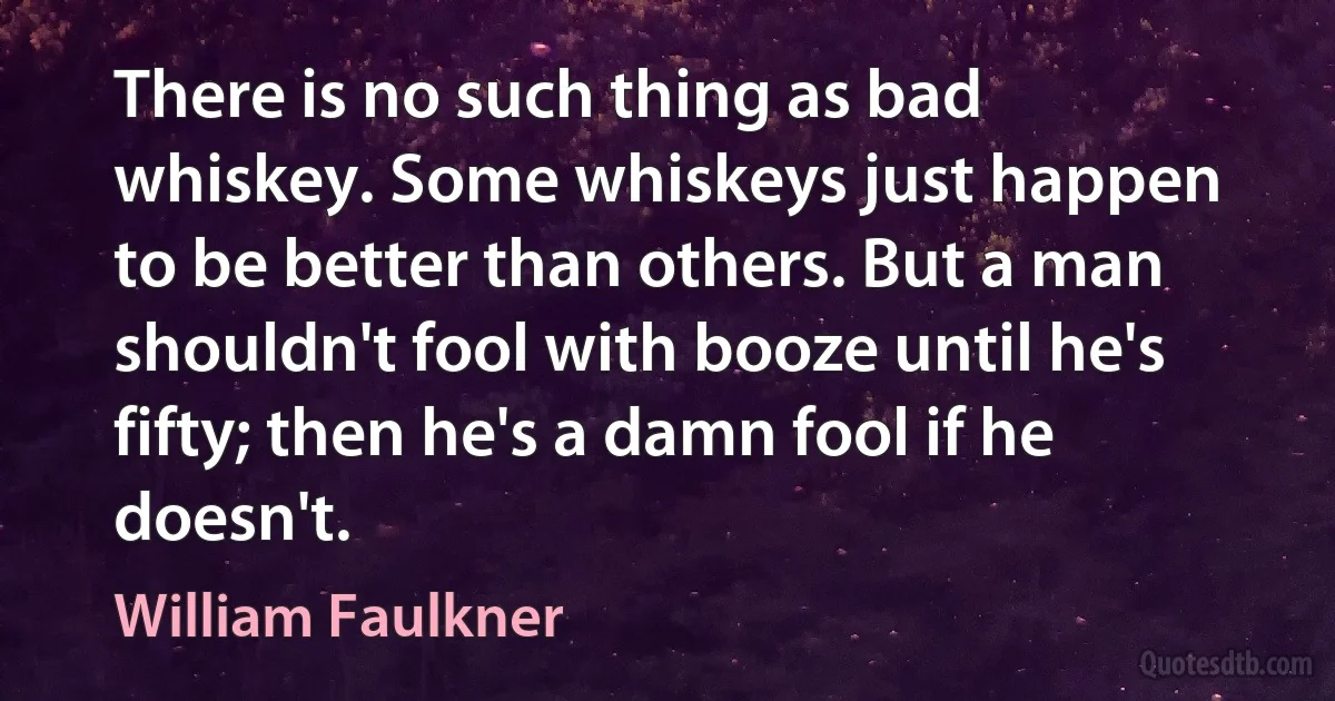 There is no such thing as bad whiskey. Some whiskeys just happen to be better than others. But a man shouldn't fool with booze until he's fifty; then he's a damn fool if he doesn't. (William Faulkner)