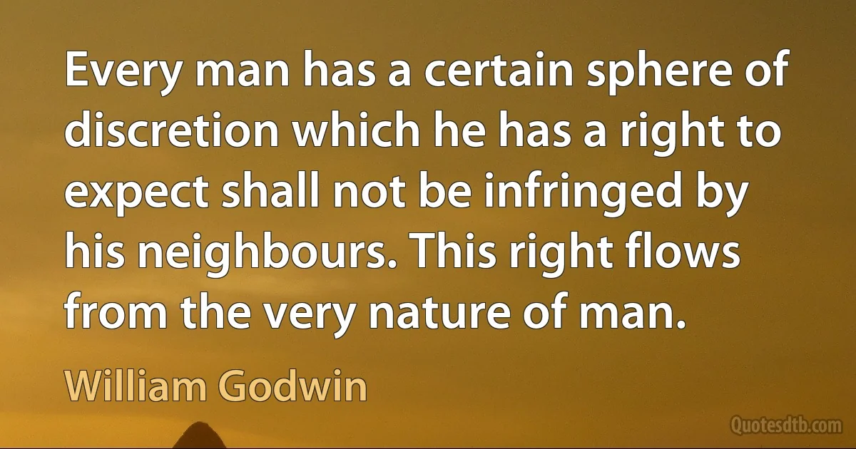 Every man has a certain sphere of discretion which he has a right to expect shall not be infringed by his neighbours. This right flows from the very nature of man. (William Godwin)