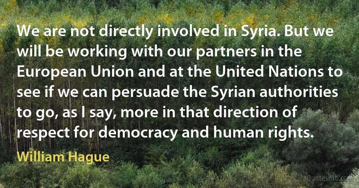 We are not directly involved in Syria. But we will be working with our partners in the European Union and at the United Nations to see if we can persuade the Syrian authorities to go, as I say, more in that direction of respect for democracy and human rights. (William Hague)