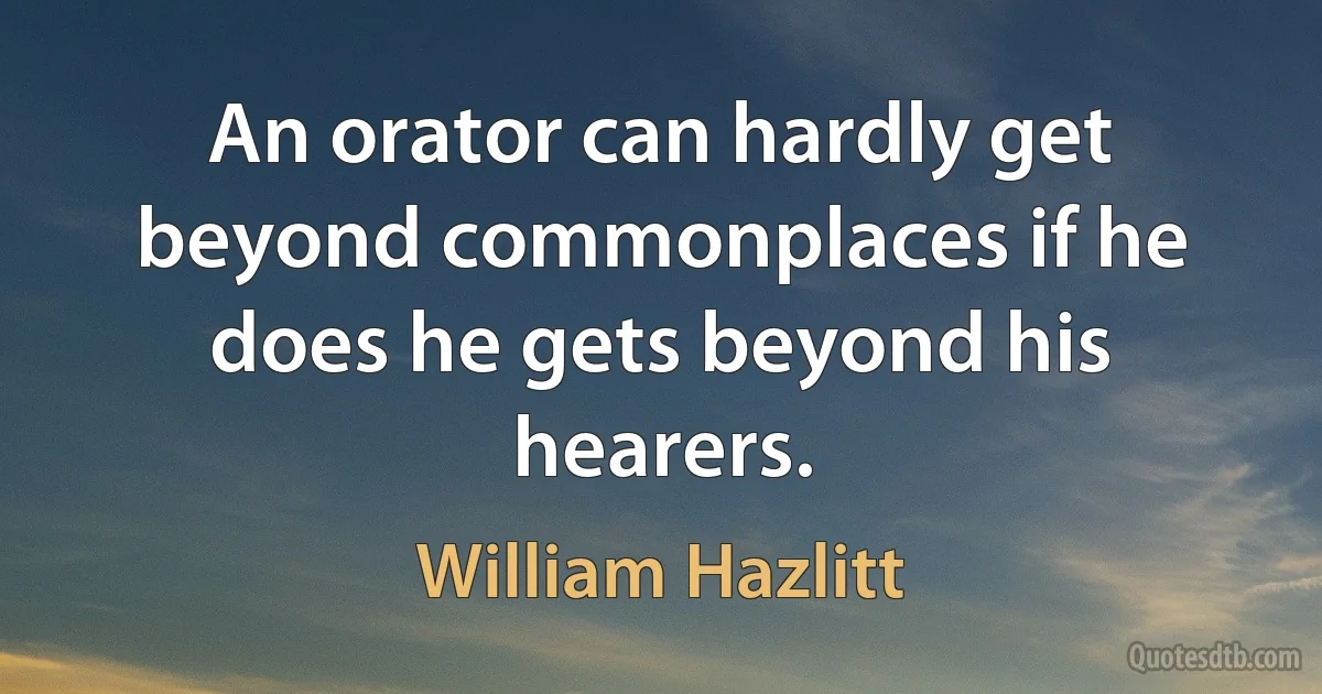 An orator can hardly get beyond commonplaces if he does he gets beyond his hearers. (William Hazlitt)