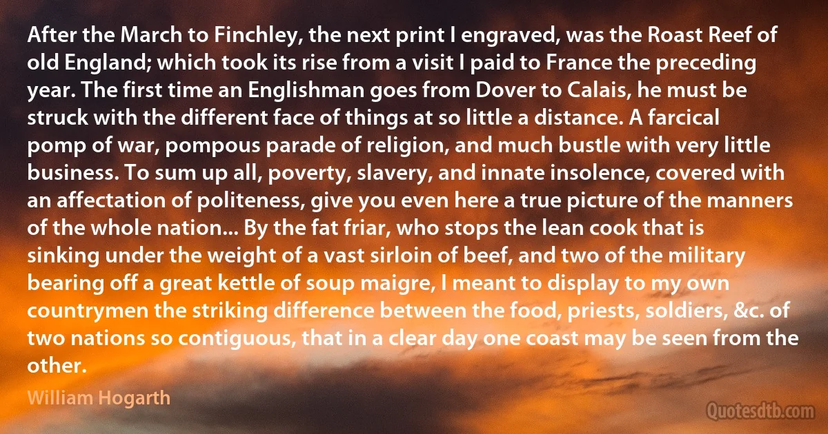 After the March to Finchley, the next print I engraved, was the Roast Reef of old England; which took its rise from a visit I paid to France the preceding year. The first time an Englishman goes from Dover to Calais, he must be struck with the different face of things at so little a distance. A farcical pomp of war, pompous parade of religion, and much bustle with very little business. To sum up all, poverty, slavery, and innate insolence, covered with an affectation of politeness, give you even here a true picture of the manners of the whole nation... By the fat friar, who stops the lean cook that is sinking under the weight of a vast sirloin of beef, and two of the military bearing off a great kettle of soup maigre, I meant to display to my own countrymen the striking difference between the food, priests, soldiers, &c. of two nations so contiguous, that in a clear day one coast may be seen from the other. (William Hogarth)