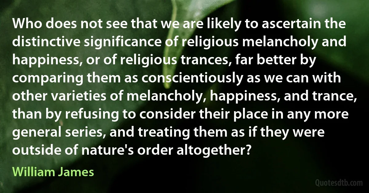 Who does not see that we are likely to ascertain the distinctive significance of religious melancholy and happiness, or of religious trances, far better by comparing them as conscientiously as we can with other varieties of melancholy, happiness, and trance, than by refusing to consider their place in any more general series, and treating them as if they were outside of nature's order altogether? (William James)