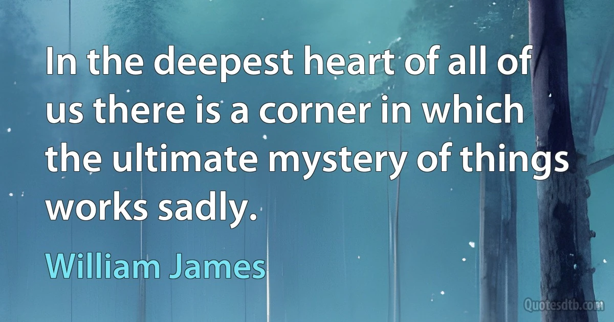 In the deepest heart of all of us there is a corner in which the ultimate mystery of things works sadly. (William James)