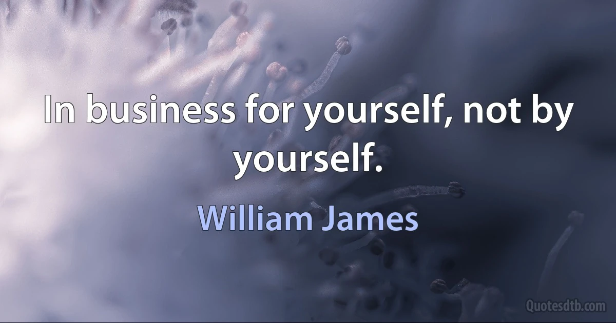 In business for yourself, not by yourself. (William James)