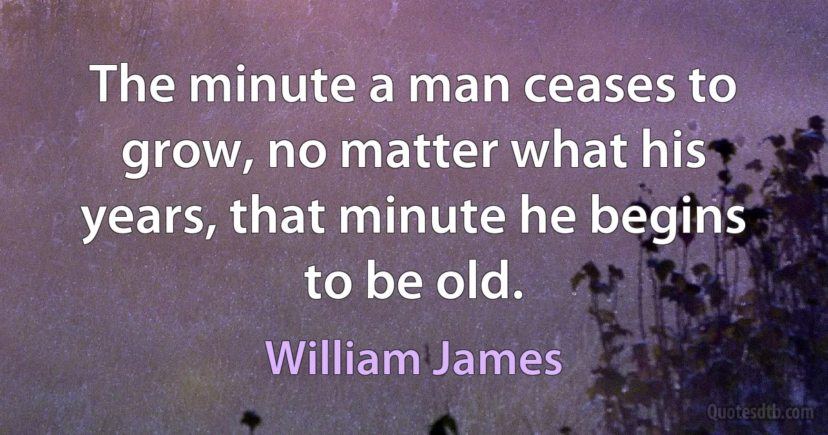 The minute a man ceases to grow, no matter what his years, that minute he begins to be old. (William James)