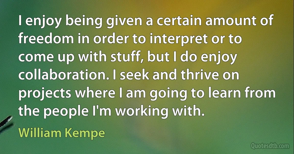 I enjoy being given a certain amount of freedom in order to interpret or to come up with stuff, but I do enjoy collaboration. I seek and thrive on projects where I am going to learn from the people I'm working with. (William Kempe)