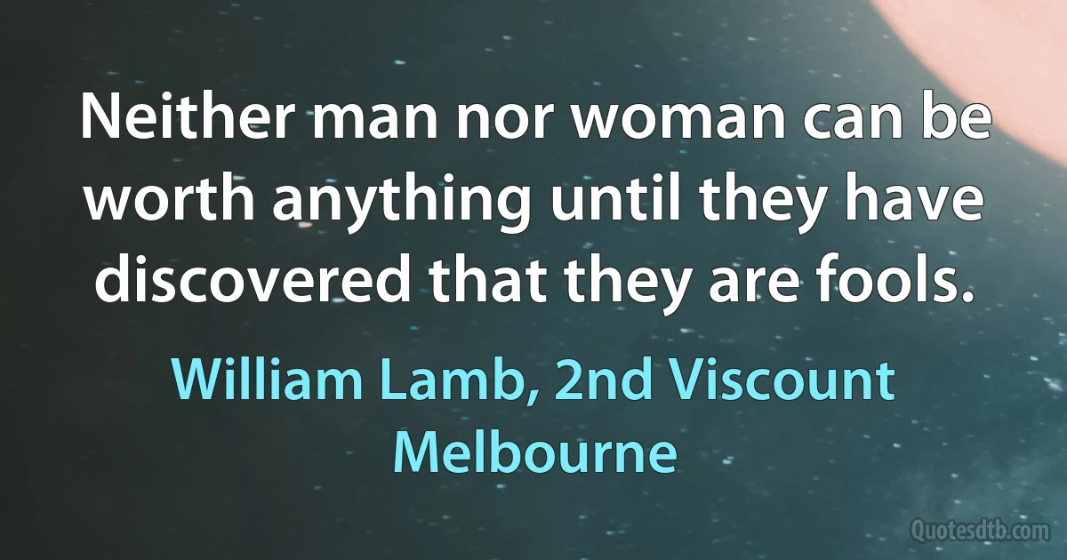 Neither man nor woman can be worth anything until they have discovered that they are fools. (William Lamb, 2nd Viscount Melbourne)