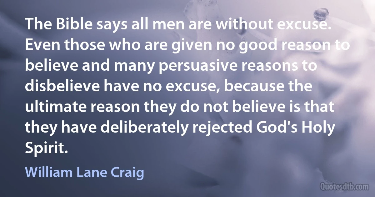 The Bible says all men are without excuse. Even those who are given no good reason to believe and many persuasive reasons to disbelieve have no excuse, because the ultimate reason they do not believe is that they have deliberately rejected God's Holy Spirit. (William Lane Craig)