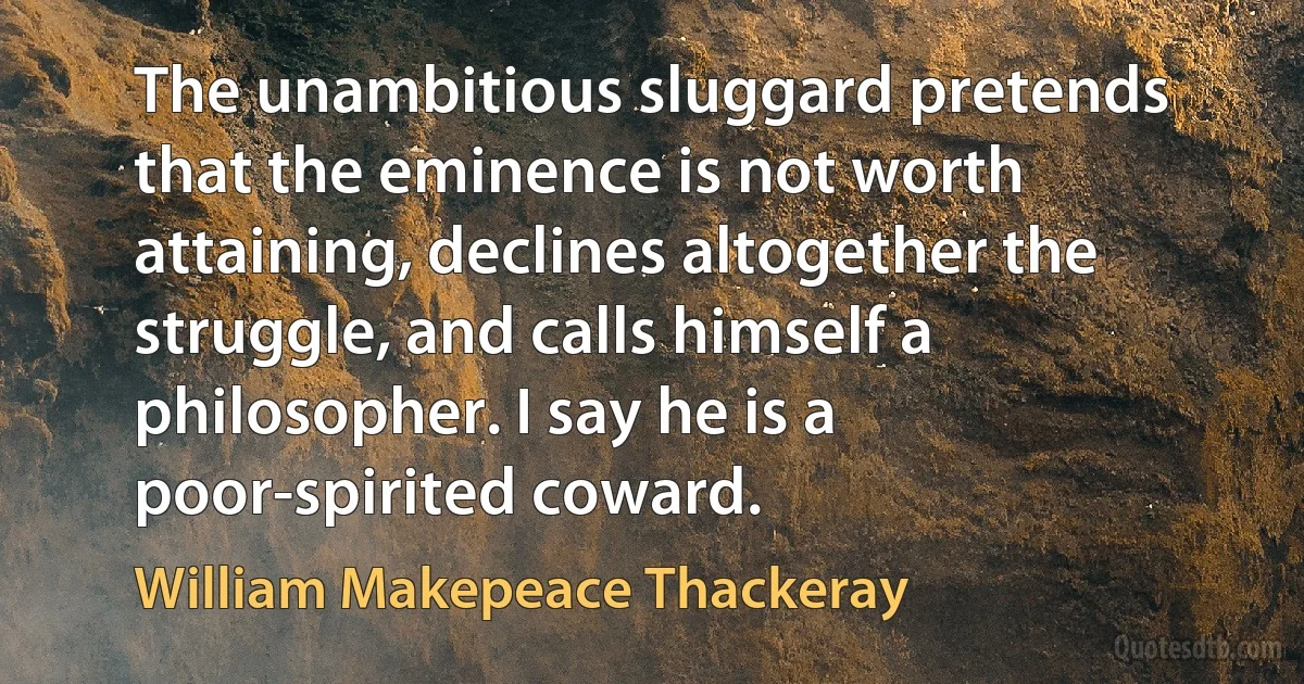 The unambitious sluggard pretends that the eminence is not worth attaining, declines altogether the struggle, and calls himself a philosopher. I say he is a poor-spirited coward. (William Makepeace Thackeray)