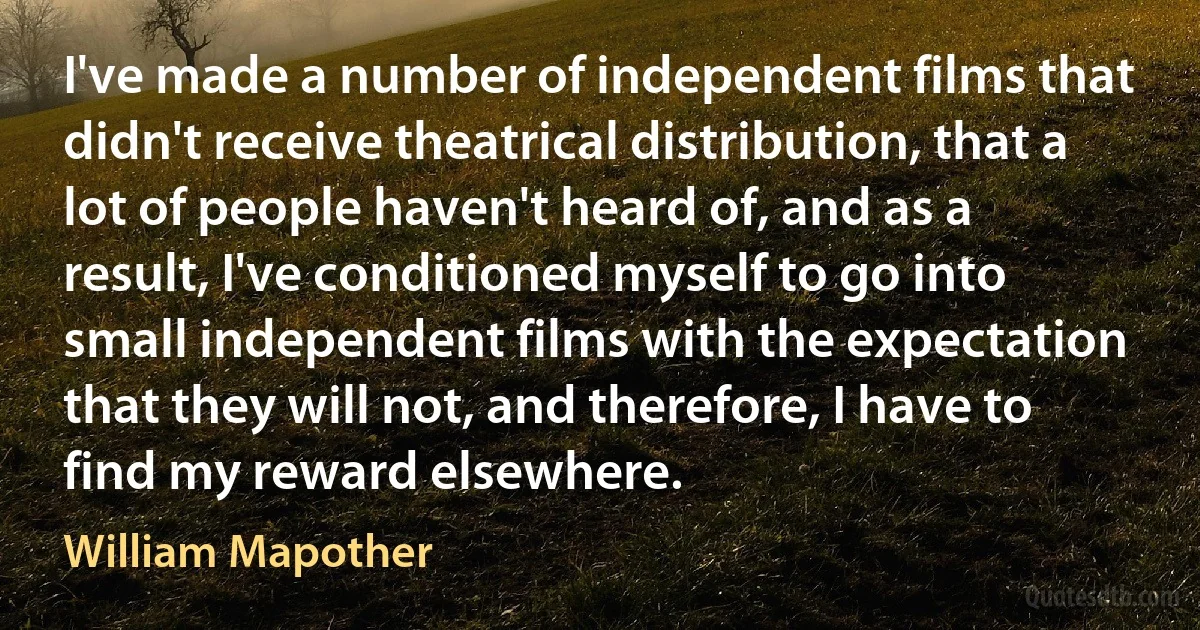 I've made a number of independent films that didn't receive theatrical distribution, that a lot of people haven't heard of, and as a result, I've conditioned myself to go into small independent films with the expectation that they will not, and therefore, I have to find my reward elsewhere. (William Mapother)