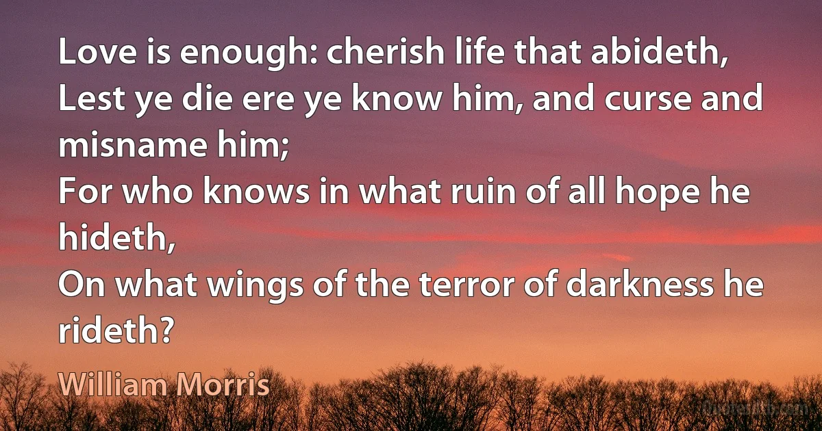 Love is enough: cherish life that abideth,
Lest ye die ere ye know him, and curse and misname him;
For who knows in what ruin of all hope he hideth,
On what wings of the terror of darkness he rideth? (William Morris)