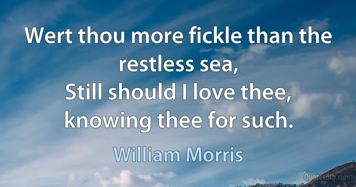 Wert thou more fickle than the restless sea,
Still should I love thee, knowing thee for such. (William Morris)