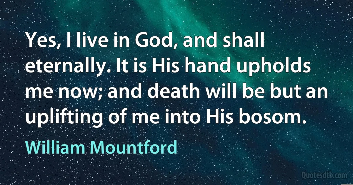 Yes, I live in God, and shall eternally. It is His hand upholds me now; and death will be but an uplifting of me into His bosom. (William Mountford)