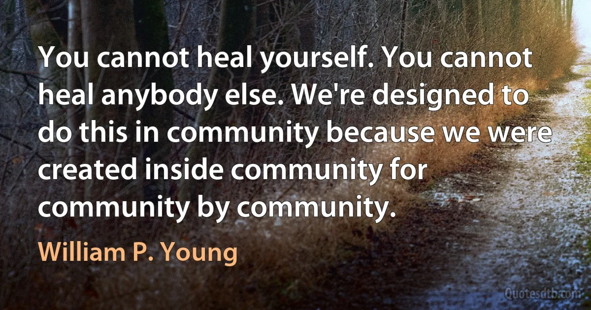 You cannot heal yourself. You cannot heal anybody else. We're designed to do this in community because we were created inside community for community by community. (William P. Young)