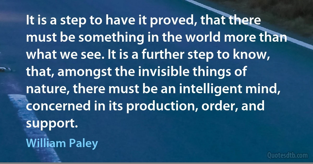 It is a step to have it proved, that there must be something in the world more than what we see. It is a further step to know, that, amongst the invisible things of nature, there must be an intelligent mind, concerned in its production, order, and support. (William Paley)