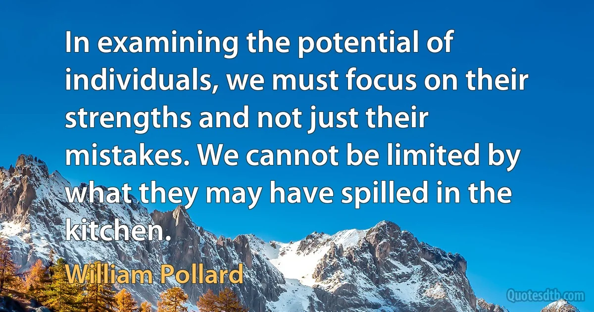 In examining the potential of individuals, we must focus on their strengths and not just their mistakes. We cannot be limited by what they may have spilled in the kitchen. (William Pollard)