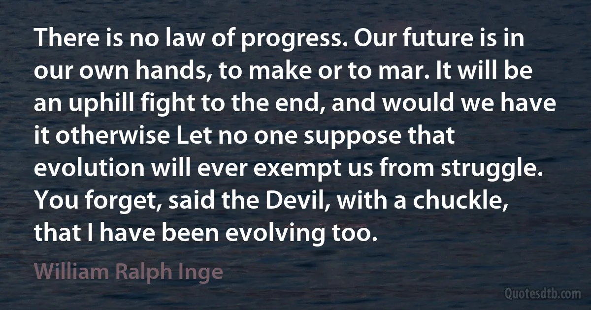 There is no law of progress. Our future is in our own hands, to make or to mar. It will be an uphill fight to the end, and would we have it otherwise Let no one suppose that evolution will ever exempt us from struggle. You forget, said the Devil, with a chuckle, that I have been evolving too. (William Ralph Inge)