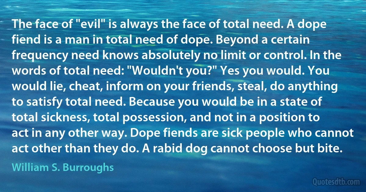 The face of "evil" is always the face of total need. A dope fiend is a man in total need of dope. Beyond a certain frequency need knows absolutely no limit or control. In the words of total need: "Wouldn't you?" Yes you would. You would lie, cheat, inform on your friends, steal, do anything to satisfy total need. Because you would be in a state of total sickness, total possession, and not in a position to act in any other way. Dope fiends are sick people who cannot act other than they do. A rabid dog cannot choose but bite. (William S. Burroughs)