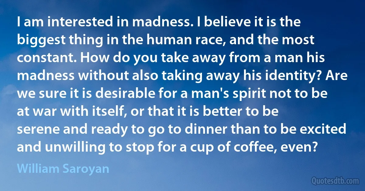 I am interested in madness. I believe it is the biggest thing in the human race, and the most constant. How do you take away from a man his madness without also taking away his identity? Are we sure it is desirable for a man's spirit not to be at war with itself, or that it is better to be serene and ready to go to dinner than to be excited and unwilling to stop for a cup of coffee, even? (William Saroyan)