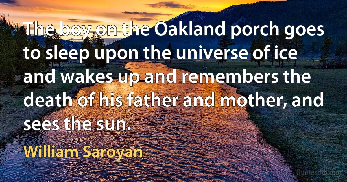 The boy on the Oakland porch goes to sleep upon the universe of ice and wakes up and remembers the death of his father and mother, and sees the sun. (William Saroyan)