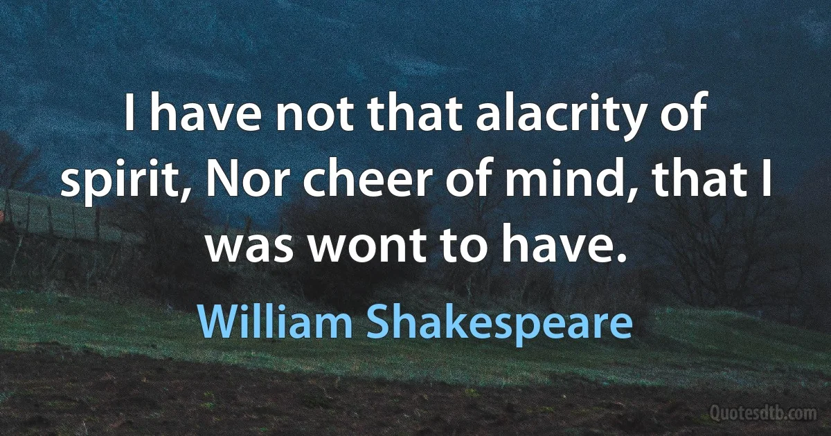 I have not that alacrity of spirit, Nor cheer of mind, that I was wont to have. (William Shakespeare)