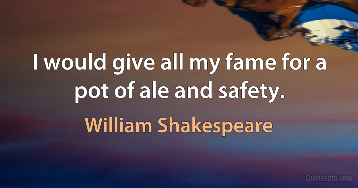 I would give all my fame for a pot of ale and safety. (William Shakespeare)