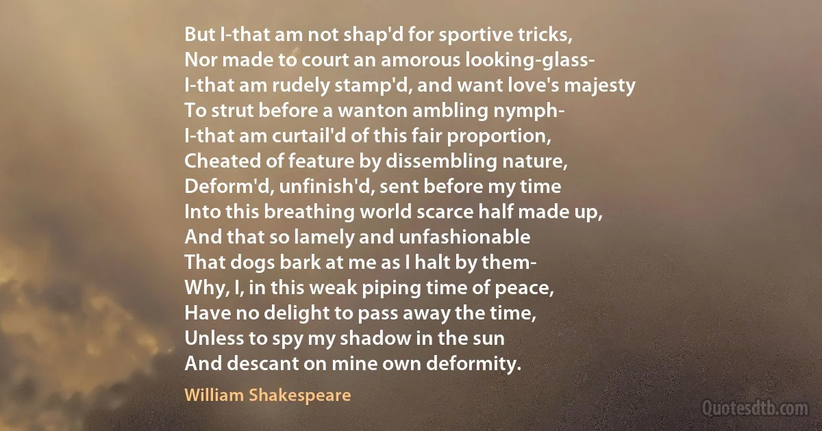 But I-that am not shap'd for sportive tricks,
Nor made to court an amorous looking-glass-
I-that am rudely stamp'd, and want love's majesty
To strut before a wanton ambling nymph-
I-that am curtail'd of this fair proportion,
Cheated of feature by dissembling nature,
Deform'd, unfinish'd, sent before my time
Into this breathing world scarce half made up,
And that so lamely and unfashionable
That dogs bark at me as I halt by them-
Why, I, in this weak piping time of peace,
Have no delight to pass away the time,
Unless to spy my shadow in the sun
And descant on mine own deformity. (William Shakespeare)