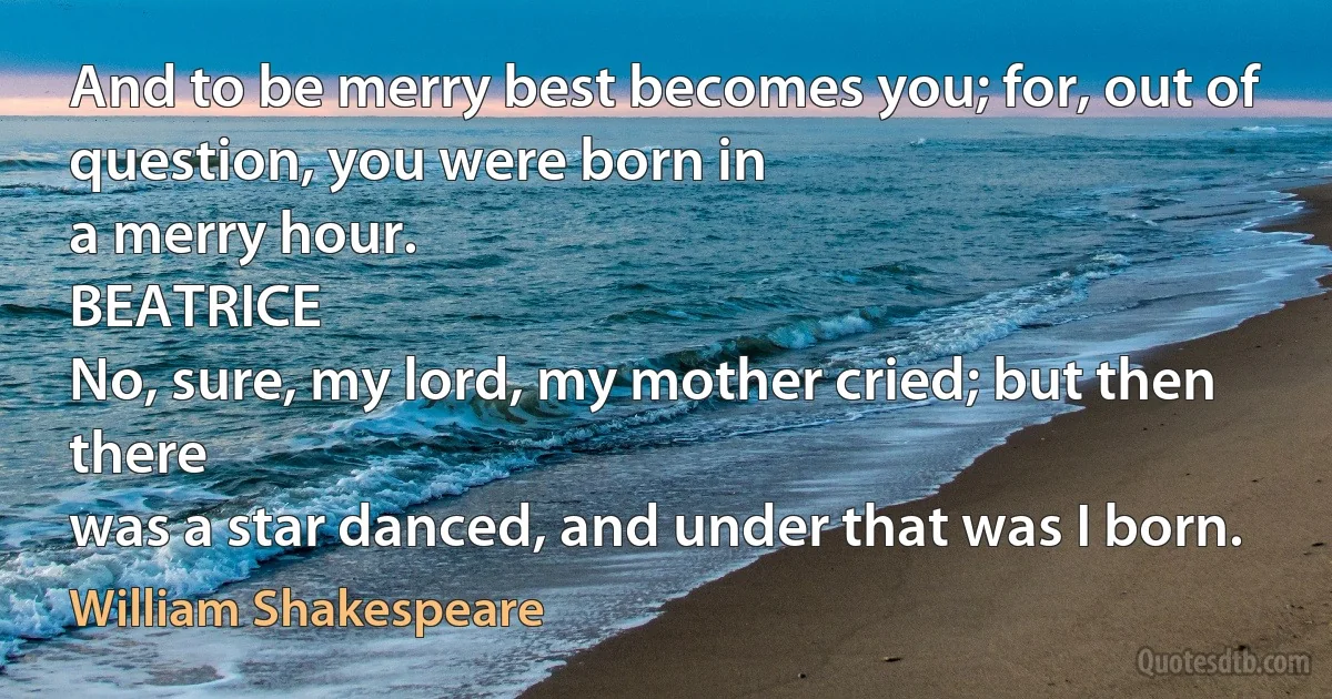 And to be merry best becomes you; for, out of question, you were born in
a merry hour.
BEATRICE
No, sure, my lord, my mother cried; but then there
was a star danced, and under that was I born. (William Shakespeare)