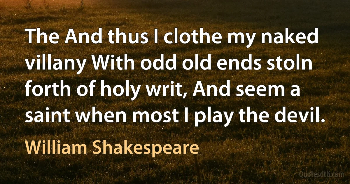 The And thus I clothe my naked villany With odd old ends stoln forth of holy writ, And seem a saint when most I play the devil. (William Shakespeare)