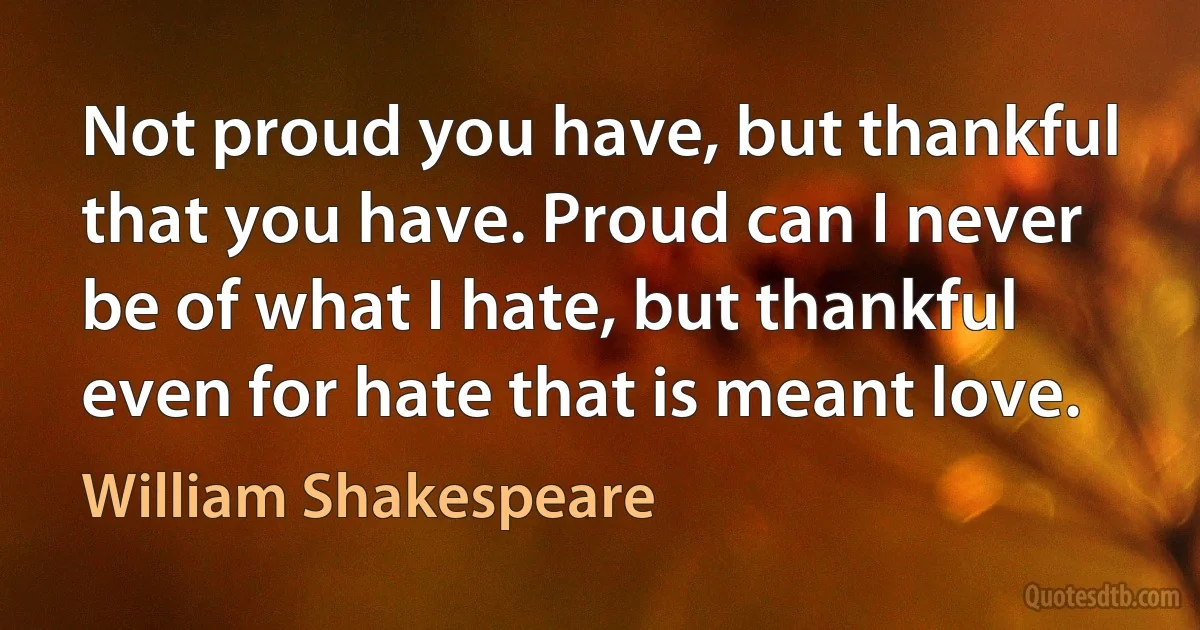 Not proud you have, but thankful that you have. Proud can I never be of what I hate, but thankful even for hate that is meant love. (William Shakespeare)