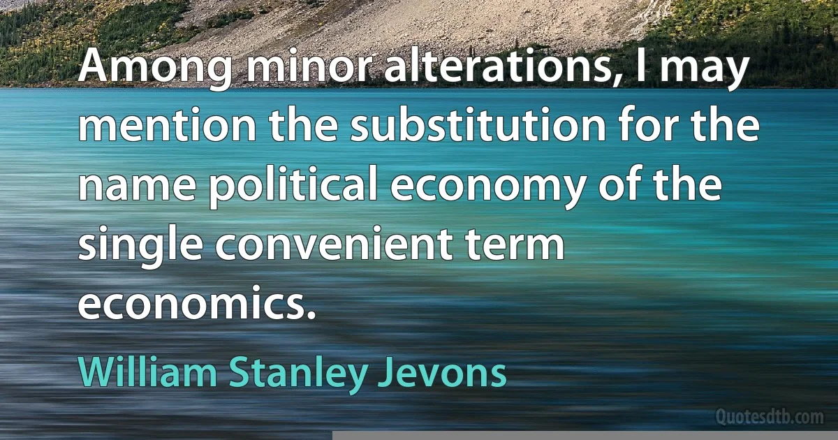 Among minor alterations, I may mention the substitution for the name political economy of the single convenient term economics. (William Stanley Jevons)