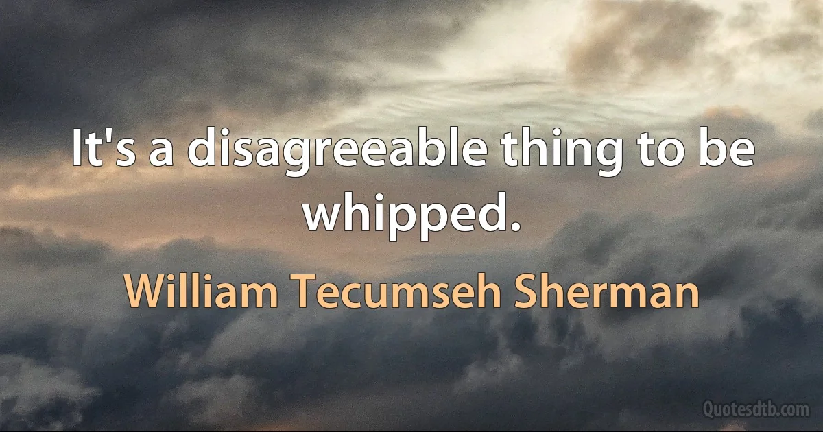 It's a disagreeable thing to be whipped. (William Tecumseh Sherman)