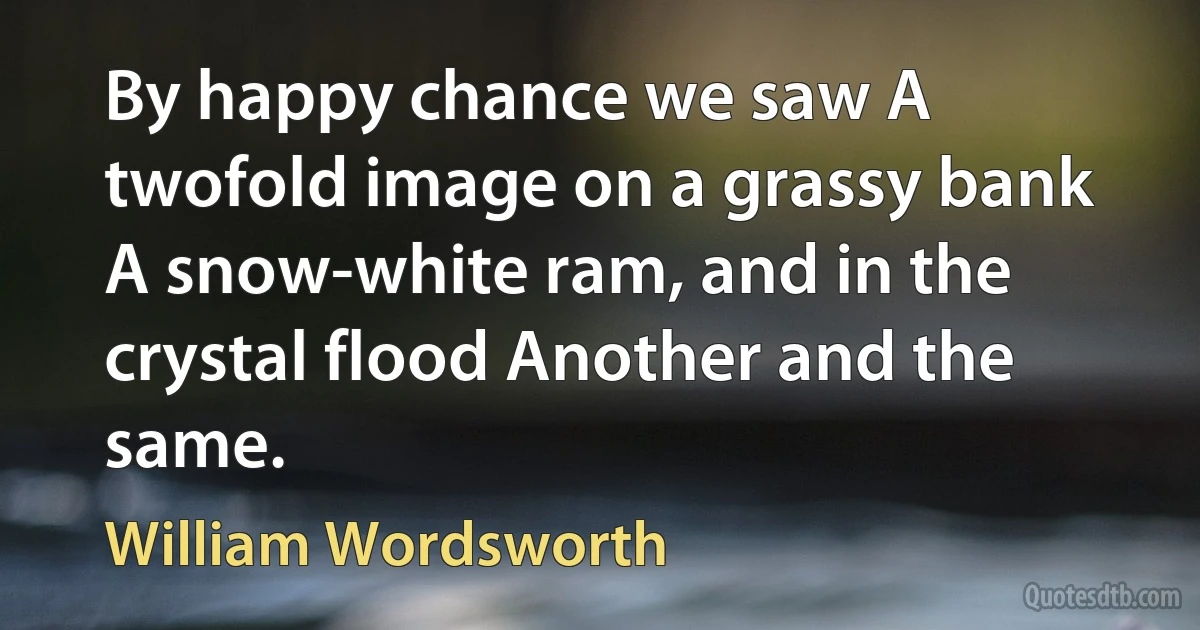 By happy chance we saw A twofold image on a grassy bank A snow-white ram, and in the crystal flood Another and the same. (William Wordsworth)