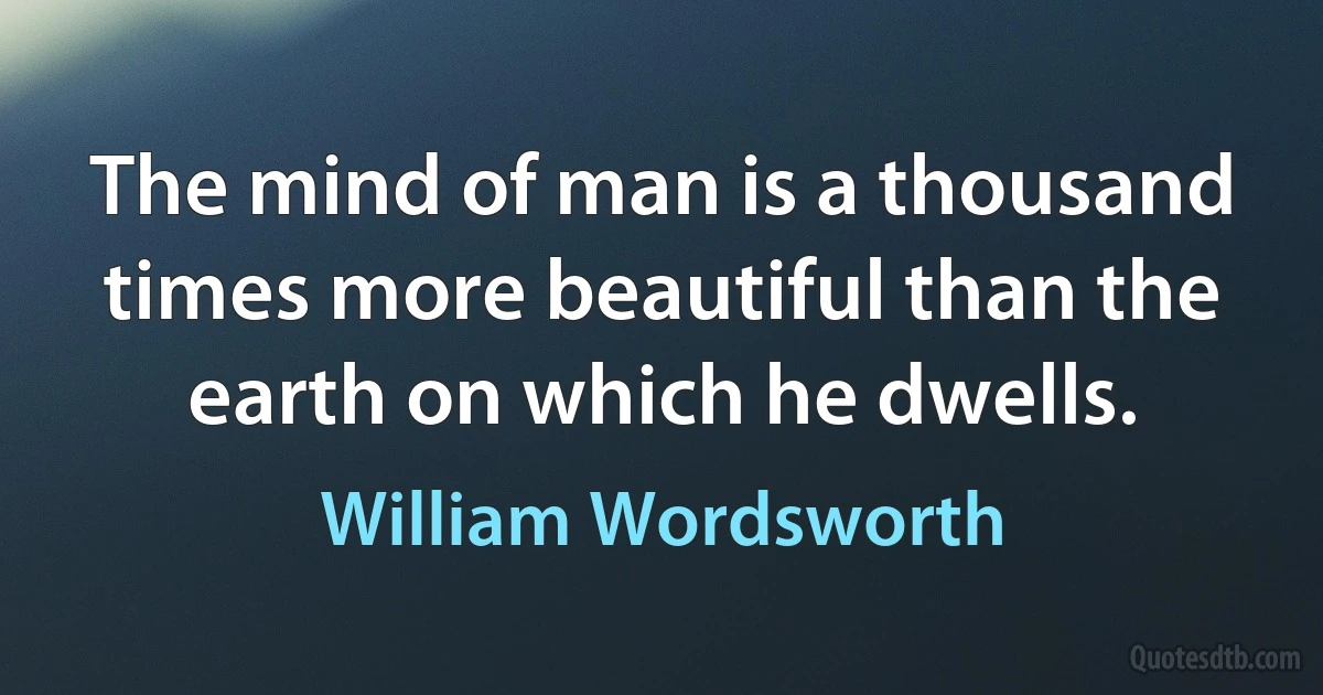 The mind of man is a thousand times more beautiful than the earth on which he dwells. (William Wordsworth)