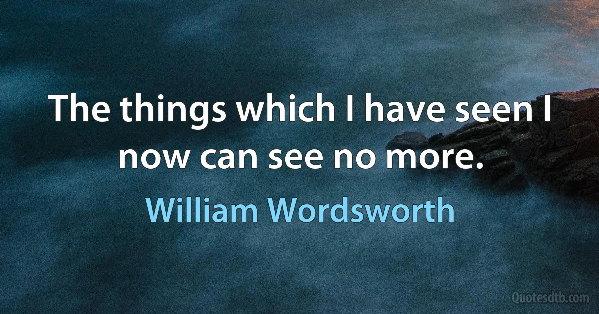 The things which I have seen I now can see no more. (William Wordsworth)