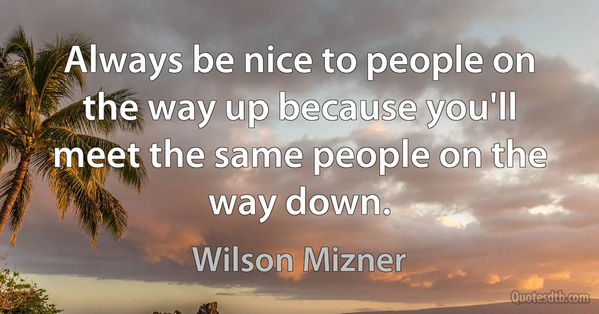 Always be nice to people on the way up because you'll meet the same people on the way down. (Wilson Mizner)