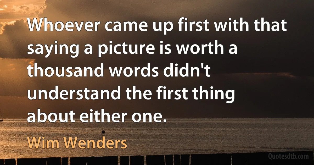 Whoever came up first with that saying a picture is worth a thousand words didn't understand the first thing about either one. (Wim Wenders)