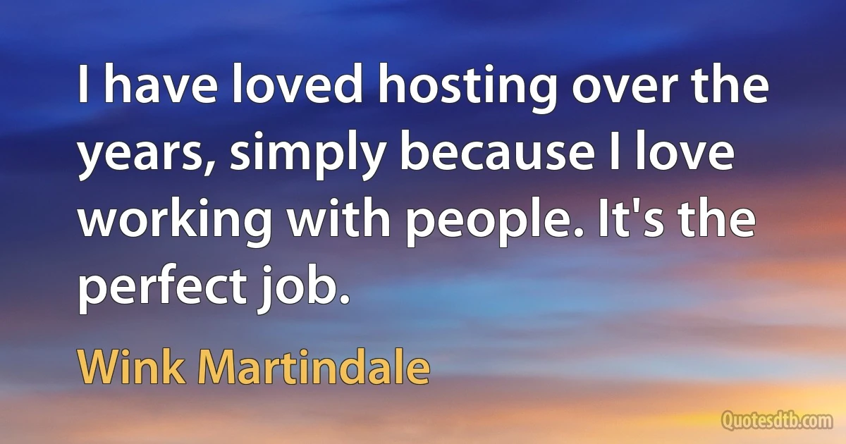 I have loved hosting over the years, simply because I love working with people. It's the perfect job. (Wink Martindale)