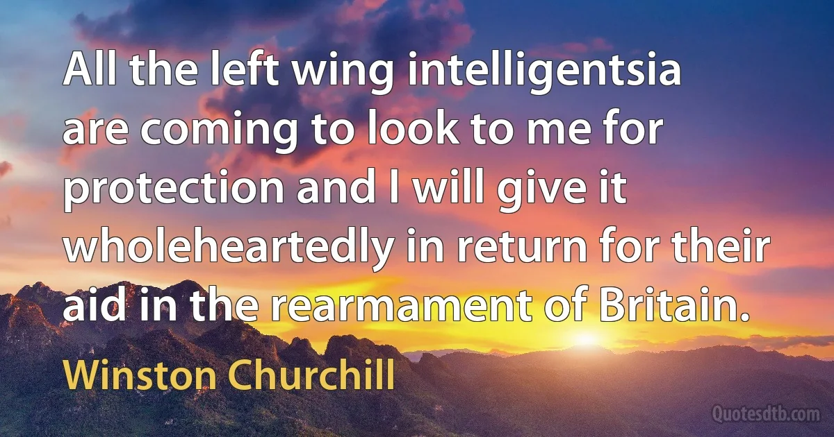 All the left wing intelligentsia are coming to look to me for protection and I will give it wholeheartedly in return for their aid in the rearmament of Britain. (Winston Churchill)