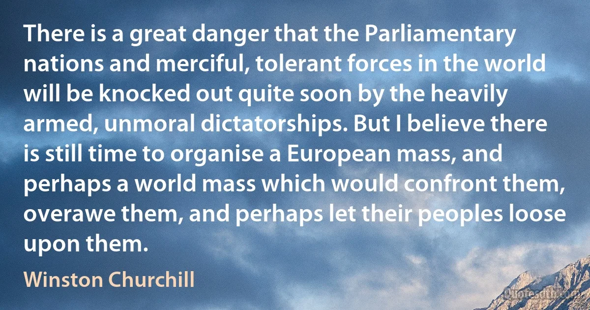 There is a great danger that the Parliamentary nations and merciful, tolerant forces in the world will be knocked out quite soon by the heavily armed, unmoral dictatorships. But I believe there is still time to organise a European mass, and perhaps a world mass which would confront them, overawe them, and perhaps let their peoples loose upon them. (Winston Churchill)