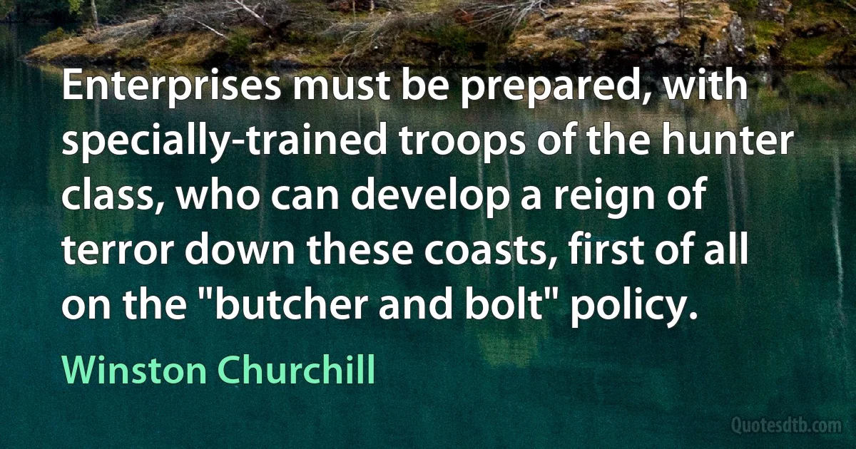 Enterprises must be prepared, with specially-trained troops of the hunter class, who can develop a reign of terror down these coasts, first of all on the "butcher and bolt" policy. (Winston Churchill)