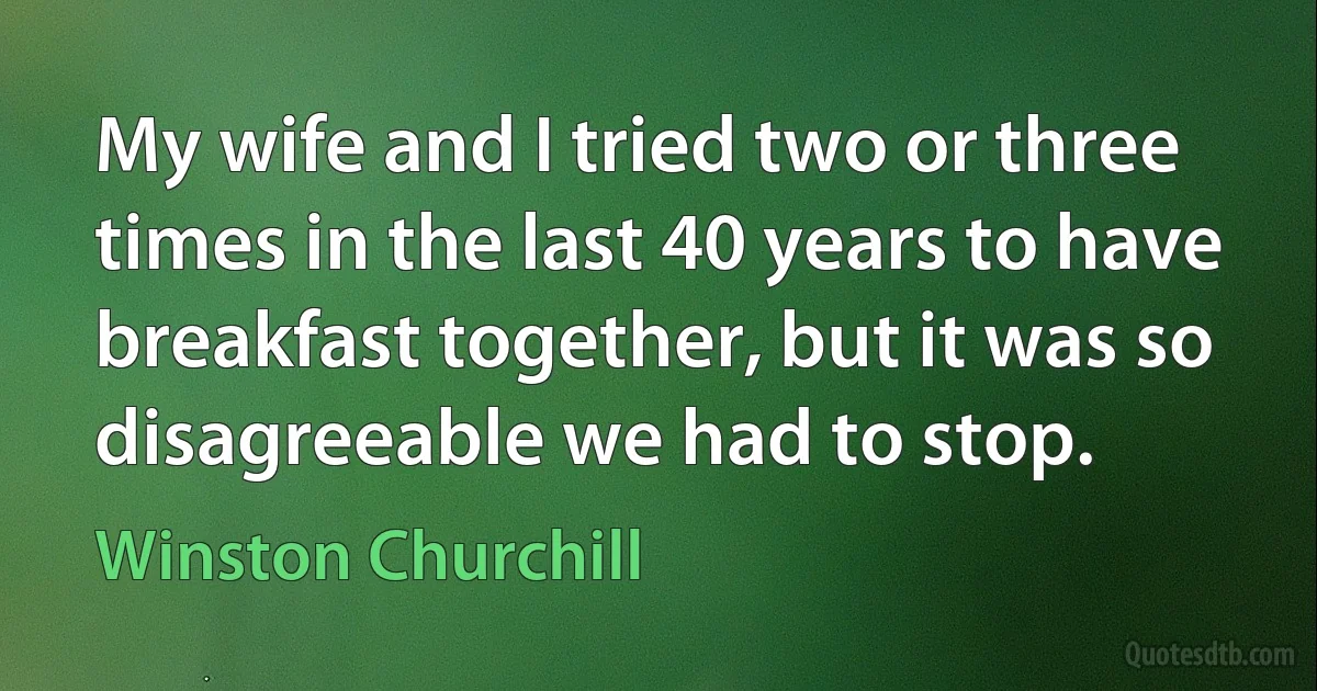 My wife and I tried two or three times in the last 40 years to have breakfast together, but it was so disagreeable we had to stop. (Winston Churchill)