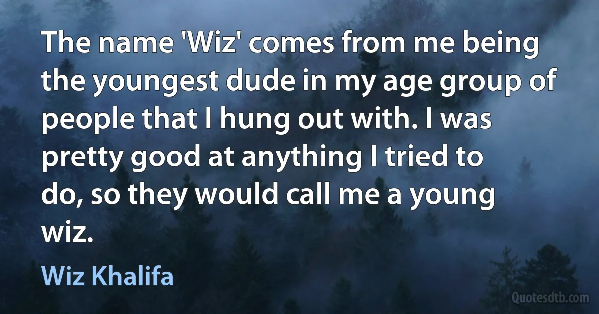 The name 'Wiz' comes from me being the youngest dude in my age group of people that I hung out with. I was pretty good at anything I tried to do, so they would call me a young wiz. (Wiz Khalifa)