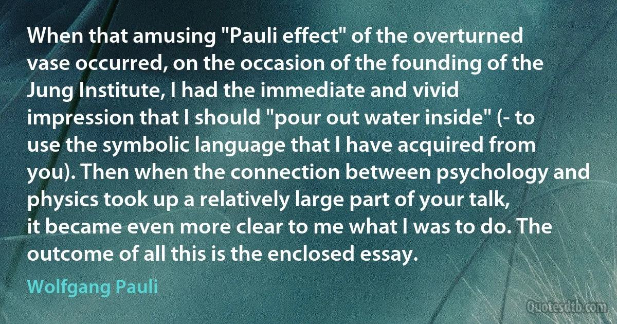 When that amusing "Pauli effect" of the overturned vase occurred, on the occasion of the founding of the Jung Institute, I had the immediate and vivid impression that I should "pour out water inside" (- to use the symbolic language that I have acquired from you). Then when the connection between psychology and physics took up a relatively large part of your talk, it became even more clear to me what I was to do. The outcome of all this is the enclosed essay. (Wolfgang Pauli)